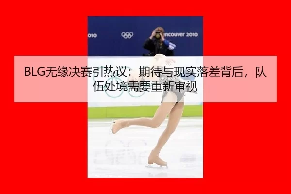 BLG无缘决赛引热议：期待与现实落差背后，队伍处境需要重新审视